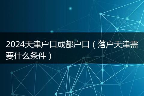 2024天津户口成都户口(落户天津需要什么条件)