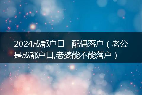 2024成都户口   配偶落户（老公是成都户口,老婆能不能落户）