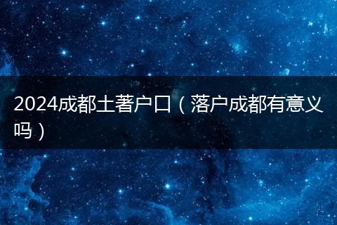2024成都土著户口（落户成都有意义吗）
