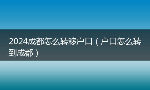 2024成都怎么转移户口（户口怎么转到成都）