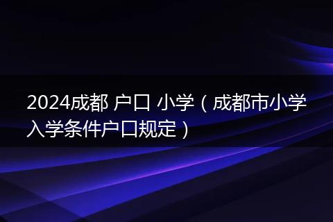 2024成都 户口 小学（成都市小学入学条件户口规定）