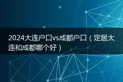 2024大连户口vs成都户口(定居大连和成都哪个好)