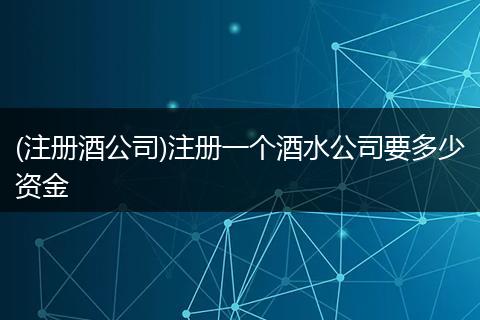 (注册酒公司)注册一个酒水公司要多少资金