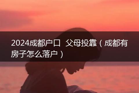 2024成都户口 父母投靠(成都有房子怎么落户)