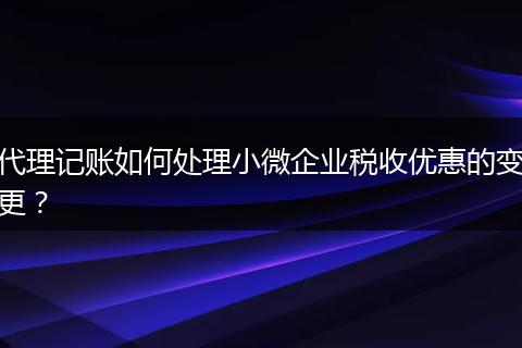 代理记账如何处理小微企业税收优惠的变更？
