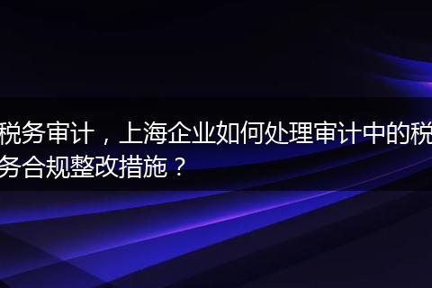 税务审计，上海企业如何处理审计中的税务合规整改措施？