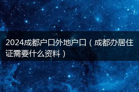 2024成都户口外地户口（成都办居住证需要什么资料）