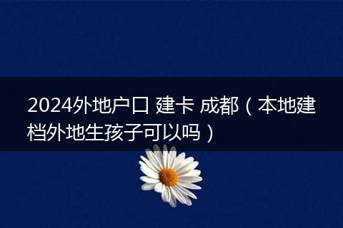 2024外地户口 建卡 成都(本地建档外地生孩子可以吗)