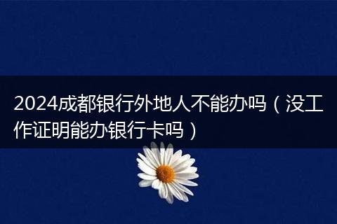 2024成都银行外地人不能办吗（没工作证明能办银行卡吗）