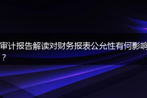 审计报告解读对财务报表公允性有何影响？