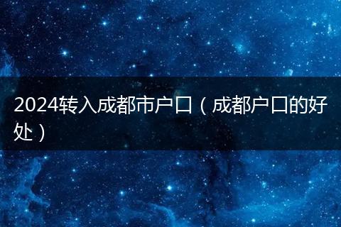 2024转入成都市户口(成都户口的好处)