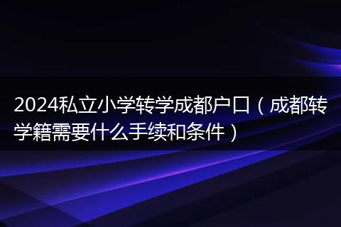 2024私立小学转学成都户口（成都转学籍需要什么手续和条件）