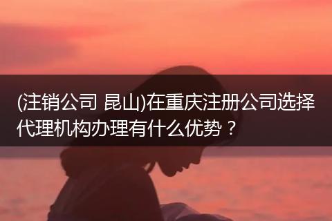 (注销公司 昆山)在重庆注册公司选择代理机构办理有什么优势？