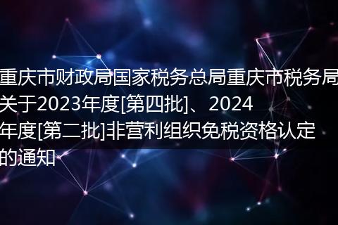 重庆市财政局国家税务总局重庆市税务局关于2023年度[第四批]、2024年度[第二批]非营利组织免税资格认定的通知