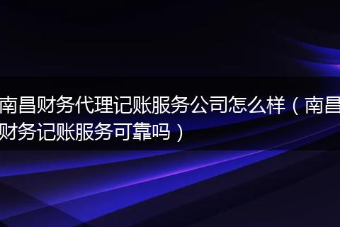 南昌财务代理记账服务公司怎么样(南昌财务记账服务可靠吗)