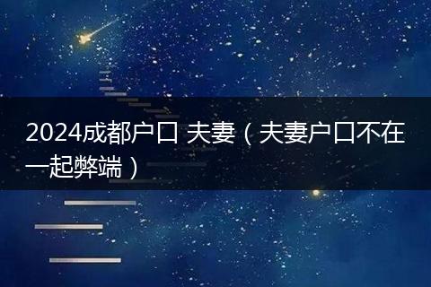 2024成都户口 夫妻（夫妻户口不在一起弊端）