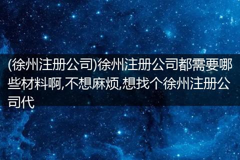 (徐州注册公司)徐州注册公司都需要哪些材料啊,不想麻烦,想找个徐州注册公司代