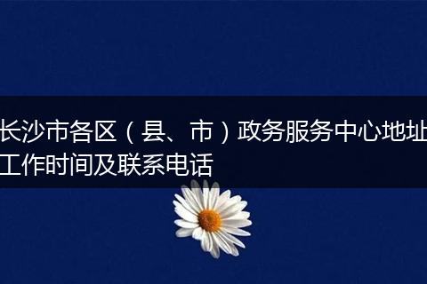 长沙市各区（县、市）政务服务中心地址工作时间及联系电话