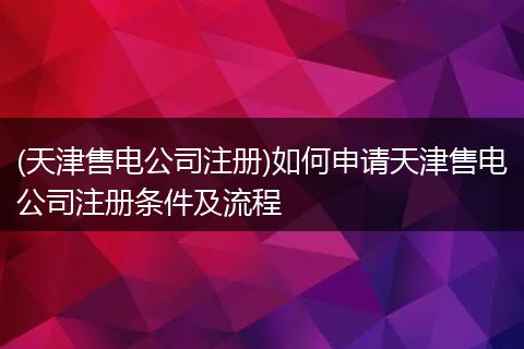 (天津售电公司注册)如何申请天津售电公司注册条件及流程