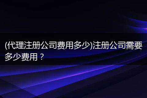 (代理注册公司费用多少)注册公司需要多少费用？