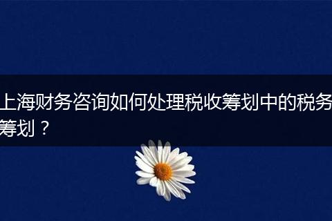 上海财务咨询如何处理税收筹划中的税务筹划？