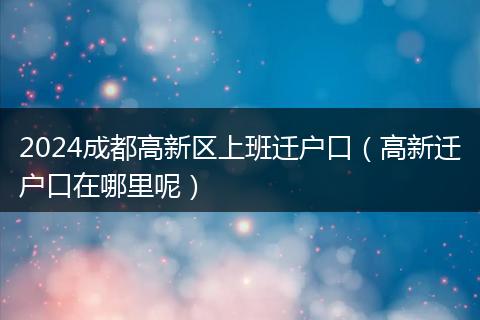 2024成都高新区上班迁户口（高新迁户口在哪里呢）