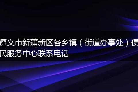 遵义市新蒲新区各乡镇（街道办事处）便民服务中心联系电话