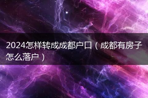 2024怎样转成成都户口（成都有房子怎么落户）