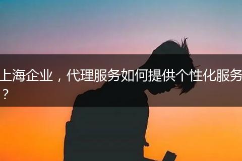 上海企业，代理服务如何提供个性化服务？
