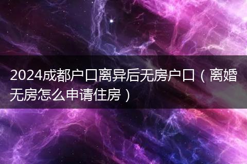 2024成都户口离异后无房户口（离婚无房怎么申请住房）