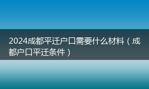 2024成都平迁户口需要什么材料（成都户口平迁条件）