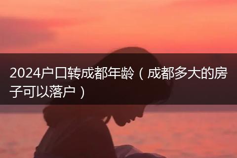 2024户口转成都年龄（成都多大的房子可以落户）