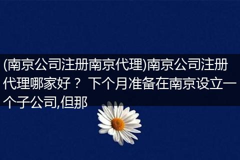 (南京公司注册南京代理)南京公司注册代理哪家好？ 下个月准备在南京设立一个子公司,但那