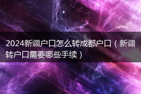 2024新疆户口怎么转成都户口（新疆转户口需要哪些手续）