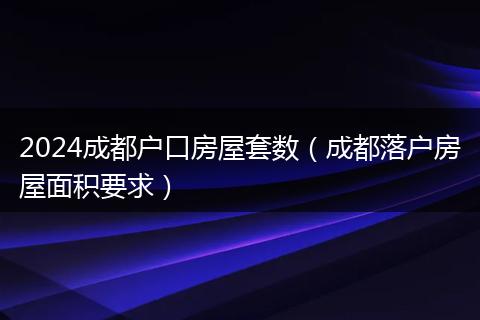 2024成都户口房屋套数（成都落户房屋面积要求）