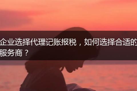 企业选择代理记账报税，如何选择合适的服务商？