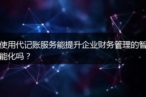 使用代记账服务能提升企业财务管理的智能化吗？