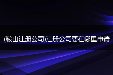 (鞍山注册公司)注册公司要在哪里申请