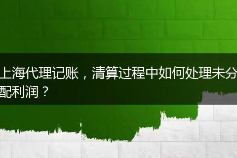 上海代理记账，清算过程中如何处理未分配利润？