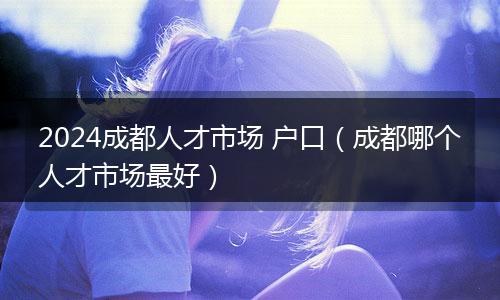 2024成都人才市场 户口(成都哪个人才市场最好)