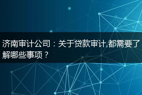 济南审计公司：关于贷款审计,都需要了解哪些事项？