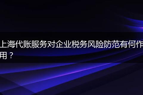 上海代账服务对企业税务风险防范有何作用？