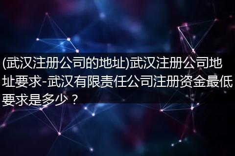 (武汉注册公司的地址)武汉注册公司地址要求-武汉有限责任公司注册资金最低要求是多少？