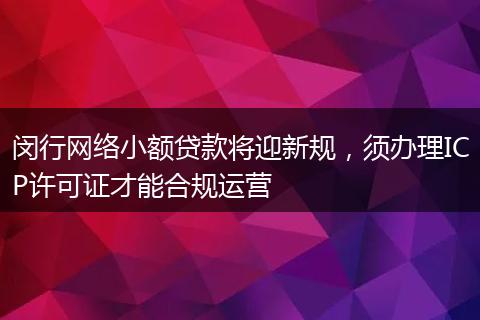 闵行网络小额贷款将迎新规，须办理ICP许可证才能合规运营
