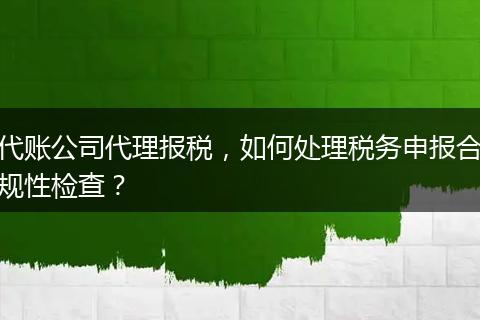 代账公司代理报税，如何处理税务申报合规性检查？