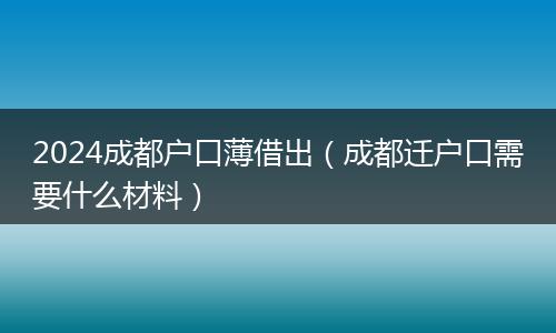 2024成都户口薄借出（成都迁户口需要什么材料）