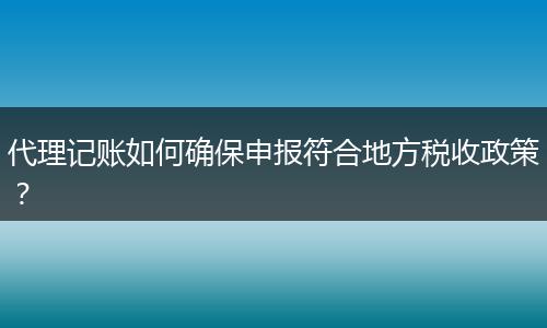 代理记账如何确保申报符合地方税收政策？