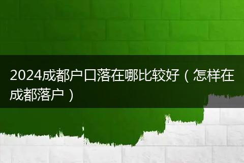 2024成都户口落在哪比较好（怎样在成都落户）