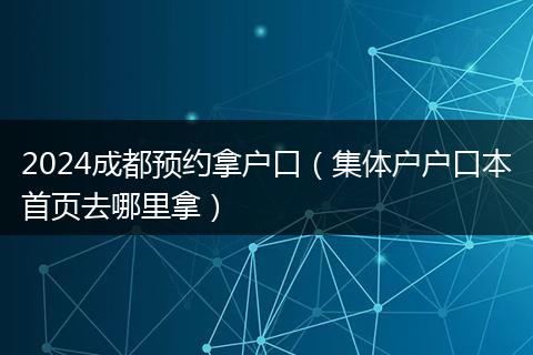 2024成都预约拿户口（集体户户口本首页去哪里拿）