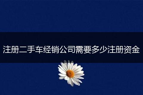 注册二手车经销公司需要多少注册资金